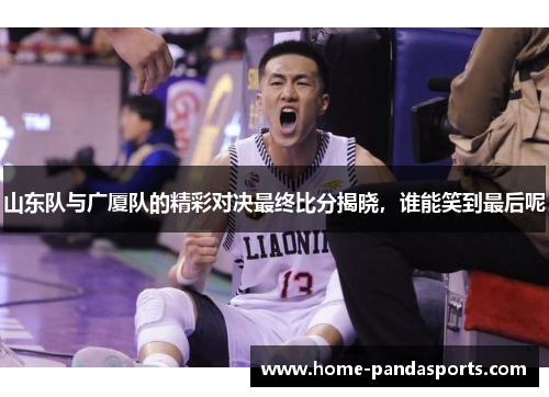 山东队与广厦队的精彩对决最终比分揭晓，谁能笑到最后呢
